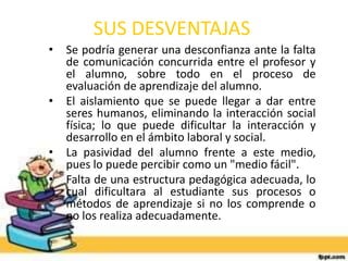 SUS DESVENTAJAS 
• Se podría generar una desconfianza ante la falta 
de comunicación concurrida entre el profesor y 
el alumno, sobre todo en el proceso de 
evaluación de aprendizaje del alumno. 
• El aislamiento que se puede llegar a dar entre 
seres humanos, eliminando la interacción social 
física; lo que puede dificultar la interacción y 
desarrollo en el ámbito laboral y social. 
• La pasividad del alumno frente a este medio, 
pues lo puede percibir como un "medio fácil". 
• Falta de una estructura pedagógica adecuada, lo 
cual dificultara al estudiante sus procesos o 
métodos de aprendizaje si no los comprende o 
no los realiza adecuadamente. 
 