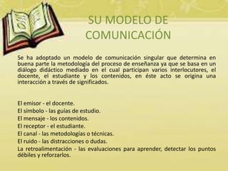 SU MODELO DE 
COMUNICACIÓN 
Se ha adoptado un modelo de comunicación singular que determina en 
buena parte la metodología del proceso de enseñanza ya que se basa en un 
diálogo didáctico mediado en el cual participan varios interlocutores, el 
docente, el estudiante y los contenidos, en éste acto se origina una 
interacción a través de significados. 
El emisor - el docente. 
El símbolo - las guías de estudio. 
El mensaje - los contenidos. 
El receptor - el estudiante. 
El canal - las metodologías o técnicas. 
El ruido - las distracciones o dudas. 
La retroalimentación - las evaluaciones para aprender, detectar los puntos 
débiles y reforzarlos. 
 