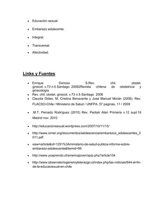 Educación sexual.

    Embarazo adolecente.

    Integral.

    Transversal.

    Afectividad.




Links y Fuentes

    Enrique             Donoso             S.Rev.         chil.          obstet.
    ginecol. v.73 n.5 Santiago 20082Revista       chilena  de   obstetricia   y
    ginecología
    Rev. chil. obstet. ginecol. v.73 n.5 Santiago 2008
    Claudia Dides, M. Cristina Benavente y José Manuel Morán (2008), Rev.
    FLACSO-Chile / Ministerio de Salud / UNFPA. 57 paginas. 11 / 2009

    .M.T. Peinado Rodríguez (2010) Rev. Pediatr Aten Primaria v.12 supl.19
    Madrid nov. 2010

    http://educacionsexual.wordpress.com/2007/10/11/15/

    http://www.icmer.org/documentos/adolescencia/embarazos_adolescentes_2
    011.pdf

    view=article&id=1291%3Aministerio-de-salud-publica-informe-sobre-
    embarazo-adolescente&Itemid=99

    http://www.yoaprendo.cl/americajoven/spip.php?article104

    http://www.observatoriogeneroyliderazgo.cl/index.php/las-noticias/644-el-fin-
    de-la-educaciexual-en-chile
 