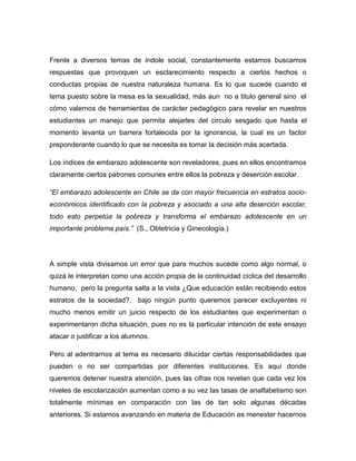 Frente a diversos temas de índole social, constantemente estamos buscamos
respuestas que provoquen un esclarecimiento respecto a ciertos hechos o
conductas propias de nuestra naturaleza humana. Es lo que sucede cuando el
tema puesto sobre la mesa es la sexualidad, más aun no a titulo general sino el
cómo valernos de herramientas de carácter pedagógico para revelar en nuestros
estudiantes un manejo que permita alejarles del circulo sesgado que hasta el
momento levanta un barrera fortalecida por la ignorancia, la cual es un factor
preponderante cuando lo que se necesita es tomar la decisión más acertada.

Los índices de embarazo adolescente son reveladores, pues en ellos encontramos
claramente ciertos patrones comunes entre ellos la pobreza y deserción escolar.

“El embarazo adolescente en Chile se da con mayor frecuencia en estratos socio-
económicos identificado con la pobreza y asociado a una alta deserción escolar,
todo esto perpetúa la pobreza y transforma el embarazo adolescente en un
importante problema país.” (S., Obtetricia y Ginecología.)




A simple vista divisamos un error que para muchos sucede como algo normal, o
quizá le interpretan como una acción propia de la continuidad cíclica del desarrollo
humano, pero la pregunta salta a la vista ¿Que educación están recibiendo estos
estratos de la sociedad?, bajo ningún punto queremos parecer excluyentes ni
mucho menos emitir un juicio respecto de los estudiantes que experimentan o
experimentaron dicha situación, pues no es la particular intención de este ensayo
atacar o justificar a los alumnos.

Pero al adentrarnos al tema es necesario dilucidar ciertas responsabilidades que
pueden o no ser compartidas por diferentes instituciones. Es aquí donde
queremos detener nuestra atención, pues las cifras nos revelan que cada vez los
niveles de escolarización aumentan como a su vez las tasas de analfabetismo son
totalmente mínimas en comparación con las de tan solo algunas décadas
anteriores. Si estamos avanzando en materia de Educación es menester hacernos
 