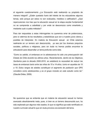 el siguiente cuestionamiento ¿La Educación está realizando su propósito de
manera integral?, ¿Están quedado fuera del interés de los educadores algunos
temas, solo porque por estos no son evaluados, medidos o calificados?, ¿Qué
repercusiones nos trae que la educación sexual en la etapa escolar fundamental
no se comprenda a cabalidad y por ende se desconozca como enseñarla y
mediante cual o cuales métodos?

Para dar respuestas a estas interrogantes no queremos errar de pretenciosos,
pero si valernos de los resultados y estadísticas que son a nuestro juicio claros y
posibles de interpretar. En materia de Educación sexual         en Chile estamos
realmente en un terreno aún desconocido,       ya sea por los diversos prejuicios
sociales, políticos o religiosos, pero sin duda no hemos podido encontrar la
articulación para desarrollar un tema profundo como éste.

“Como es sabido, el embarazo en la adolescencia ha sido una preocupación del
Estado de Chile durante los últimos años. Recientemente, dentro de los Objetivos
Sanitarios para la década 2000-2010, se estableció la necesidad de reducir las
tasas de embarazo tanto entre las niñas de 10 a 14 años, como en aquellas de 15
a 19. Estos rangos de edades constituyen el segmento de población que OPS
considera como adolescentes y es el grupo incluido en este estudio como tal.”
(Claudia Dides, 2009)




No queremos que se entienda que en materia de educación sexual no hemos
avanzado absolutamente nada, pues, si bien es un terreno desconocido aun, ha
sido explorado por algunos más osados, lo que no significa que este ramificado en
nuestro curricular actual lo que sin duda provoca una exclusión del tema.
 