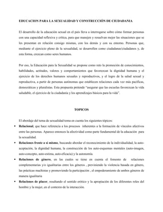 EDUCACION PARA LA SEXUALIDAD Y CONSTRUCCIÓN DE CIUDADANIA
El desarrollo de la educación sexual en el país lleva a interrogarse sobre cómo formar personas
con una capacidad reflexiva y crítica, para que manejen y resuelvan mejor las situaciones que se
les presentan en relación consigo mismas, con los demás y con su entorno. Personas que,
mediante el ejercicio pleno de la sexualidad, se desarrollen como ciudadanas/ciudadanos y, de
esta forma, crezcan como seres humanos.
Por eso, la Educación para la Sexualidad se propone como reto la promoción de conocimientos,
habilidades, actitudes, valores y comportamientos que favorezcan la dignidad humana y el
ejercicio de los derechos humanos sexuales y reproductivos, y el logro de la salud sexual y
reproductiva, a partir de personas autónomas que establecen relaciones cada vez más pacíficas,
democráticas y pluralistas. Esta propuesta pretende “asegurar que las escuelas favorezcan la vida
saludable, el ejercicio de la ciudadanía y los aprendizajes básicos para la vida”.
TOPICOS
El abordaje del tema de sexualidad toma en cuenta los siguientes tópicos:
 Relacional, que hace referencia a los procesos inherentes a la formación de vínculos afectivos
entre las personas. Aparece entonces la afectividad como parte fundamental de la educación para
la sexualidad.
 Relaciones frente a sí mismo, buscando abordar el reconocimiento de la individualidad, la auto-
aceptación, la dignidad humana, la construcción de los auto-esquemas mentales (auto-imagen,
auto-concepto, auto-estima, auto-eficacia) y la autonomía.
 Relaciones de género, en las cuales se tiene en cuenta el fomento de relaciones
complementarias y/o igualitarias entre los géneros , previniendo la violencia basada en género,
las prácticas machistas y promoviendo la participación , el empoderamiento de ambos géneros de
manera igualitaria
 Relaciones de placer, resaltando el sentido erótico y la apropiación de los diferentes roles del
hombre y la mujer, en el contexto de la interacción.
 