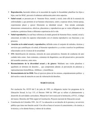  Reproducción, haciendo énfasis en la necesidad de regular la fecundidad, planificar los hijos e
hijas, usar los MAC, prevenir el embarazo adolescente,entre otros aspectos.
 Salud sexual, es procurar por el bienestar físico, mental y social, (más allá de la ausencia de
enfermedades ), que permiten al ser humano relacionarse, sentir y expresar afecto, formar pareja,
experimentar placer y ejercer libremente su identidad sexual. Esta mirada contempla
dimensiones comunicativas, afectivas, placenteras y reproductivas que se verán reflejadas en las
conductas y prácticas frente a diferentes experiencias de la vida.
 Salud reproductiva, la cual hace referencia al estado general de bienestar físico, mental, social y
emocional, en todos los aspectos relacionados con el sistema reproductivo sus funciones y sus
procesos.
 Atención en la salud sexual y reproductiva, definida como el conjunto de métodos, técnicas y
servicios que contribuyen a la salud, al bienestar reproductivo y a evitar o resolver los problemas
relacionados con la vivencia de la sexualidad.
 ITS: Identificación de síntomas, remisión de casos presuntivos, fomento de conductas de auto
cuidado tales como. Auto exámenes, exámenes de diagnóstico, uso del preservativo, prevención
del recambio amoroso, entre otros.
 Reconocimiento de la diversidad sexual y de género: Mediante una visión pluralista e
igualitaria en términos de derechos , que comprometa además ,la prevención de prácticas y
representaciones homofóbicas , bifóbicas y transfóbicas.
 Reconocimiento de los DSR: Para el ejercicio pleno de los mismos, empoderamiento político y
derivación a rutas de atención en caso de vulneración de derechos.
MARCO LEGAL
Por resolución No. 03353 del 2 de julio de 1993, es obligatorio incluir los programas de la
Educación Sexual, la Ley 115, el Decreto 1860 de 1994 que se refiere al planteamiento y
desarrollo de actividades curriculares, Manual de Convivencia de la Institución, al P.E.I , Código
del menor, Derechos del Niño según la Constitución, Proyecto nacional de Educación sexual.
 Constitución de Colombia 1991. Art. 67. La educación es un derecho de la persona y un servicio
público que tiene una función social. Con ella se busca el acceso al conocimiento, a la ciencia, a
la técnica y a los demás bienes y valores de la cultura.
 