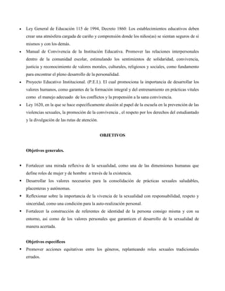  Ley General de Educación 115 de 1994, Decreto 1860: Los establecimientos educativos deben
crear una atmósfera cargada de cariño y comprensión donde los niños(as) se sientan seguros de sí
mismos y con los demás.
 Manual de Convivencia de la Institución Educativa. Promover las relaciones interpersonales
dentro de la comunidad escolar, estimulando los sentimientos de solidaridad, convivencia,
justicia y reconocimiento de valores morales, culturales, religiosos y sociales, como fundamento
para encontrar el pleno desarrollo de la personalidad.
 Proyecto Educativo Institucional. (P.E.I.). El cual promociona la importancia de desarrollar los
valores humanos, como garantes de la formación integral y del entrenamiento en prácticas vitales
como el manejo adecuado de los conflictos y la propensión a la sana convivencia.
 Ley 1620, en la que se hace específicamente alusión al papel de la escuela en la prevención de las
violencias sexuales, la promoción de la convivencia , el respeto por los derechos del estudiantado
y la divulgación de las rutas de atención.
OBJETIVOS
Objetivos generales.
 Fortalecer una mirada reflexiva de la sexualidad, como una de las dimensiones humanas que
define roles de mujer y de hombre a través de la existencia.
 Desarrollar los valores necesarios para la consolidación de prácticas sexuales saludables,
placenteras y autónomas.
 Reflexionar sobre la importancia de la vivencia de la sexualidad con responsabilidad, respeto y
sinceridad, como una condición para la auto-realización personal.
 Fortalecer la construcción de referentes de identidad de la persona consigo misma y con su
entorno, así como de los valores personales que garanticen el desarrollo de la sexualidad de
manera acertada.
Objetivos específicos
 Promover acciones equitativas entre los géneros, replanteando roles sexuales tradicionales
errados.
 