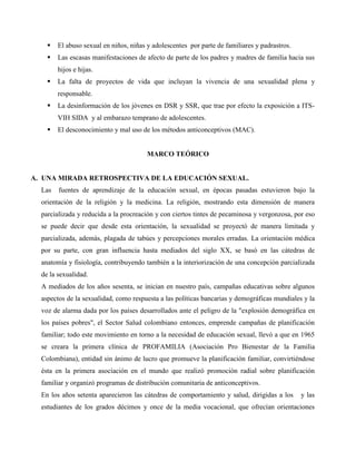  El abuso sexual en niños, niñas y adolescentes por parte de familiares y padrastros.
 Las escasas manifestaciones de afecto de parte de los padres y madres de familia hacia sus
hijos e hijas.
 La falta de proyectos de vida que incluyan la vivencia de una sexualidad plena y
responsable.
 La desinformación de los jóvenes en DSR y SSR, que trae por efecto la exposición a ITS-
VIH SIDA y al embarazo temprano de adolescentes.
 El desconocimiento y mal uso de los métodos anticonceptivos (MAC).
MARCO TEÓRICO
A. UNA MIRADA RETROSPECTIVA DE LA EDUCACIÓN SEXUAL.
Las fuentes de aprendizaje de la educación sexual, en épocas pasadas estuvieron bajo la
orientación de la religión y la medicina. La religión, mostrando esta dimensión de manera
parcializada y reducida a la procreación y con ciertos tintes de pecaminosa y vergonzosa, por eso
se puede decir que desde esta orientación, la sexualidad se proyectó de manera limitada y
parcializada, además, plagada de tabúes y percepciones morales erradas. La orientación médica
por su parte, con gran influencia hasta mediados del siglo XX, se basó en las cátedras de
anatomía y fisiología, contribuyendo también a la interiorización de una concepción parcializada
de la sexualidad.
A mediados de los años sesenta, se inician en nuestro país, campañas educativas sobre algunos
aspectos de la sexualidad, como respuesta a las políticas bancarias y demográficas mundiales y la
voz de alarma dada por los países desarrollados ante el peligro de la "explosión demográfica en
los países pobres", el Sector Salud colombiano entonces, emprende campañas de planificación
familiar; todo este movimiento en torno a la necesidad de educación sexual, llevó a que en 1965
se creara la primera clínica de PROFAMILIA (Asociación Pro Bienestar de la Familia
Colombiana), entidad sin ánimo de lucro que promueve la planificación familiar, convirtiéndose
ésta en la primera asociación en el mundo que realizó promoción radial sobre planificación
familiar y organizó programas de distribución comunitaria de anticonceptivos.
En los años setenta aparecieron las cátedras de comportamiento y salud, dirigidas a los y las
estudiantes de los grados décimos y once de la media vocacional, que ofrecían orientaciones
 