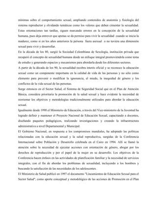 mínimas sobre el comportamiento sexual, ampliando contenidos de anatomía y fisiología del
sistema reproductor y olvidando temáticas como los valores que deben cimentar la sexualidad.
Estas orientaciones tan tardías, siguen marcando errores en la concepción de la sexualidad
humana, pues deja entrever que apenas se da permiso para vivir la sexualidad cuando se inicia la
madurez, como si en los años anteriores la persona fuera asexual o no tuviera una dimensión
sexual para vivir y desarrollar.
En la década de los 80, surgió la Sociedad Colombiana de Sexología, institución privada que
recuperó el concepto de sexualidad humana desde un enfoque integral promoviéndola como tema
de estudio y generando espacios y mecanismos para abordarla desde los diferentes sectores.
A partir de la década de los 90, la sexualidad recobra interés oficial y se reconoce la educación
sexual como un componente importante en la calidad de vida de las personas y no sólo como
elemento para prevenir o modificar la ignorancia, el miedo, la inequidad de género y los
conflictos de la vida sexual de las personas.
Surge entonces en el Sector Salud, el Sistema de Seguridad Social que en el Plan de Atención
Básica, considera prioritaria la promoción de la salud sexual y hace evidente la necesidad de
reorientar los objetivos y metodologías tradicionalmente utilizados para abordar la educación
sexual.
Igualmente desde 1990 el Ministerio de Educación, a través del Vice-ministerio de la Juventud ha
logrado definir y mantener el Proyecto Nacional de Educación Sexual, capacitando a docentes,
diseñando paquetes pedagógicos, realizando investigaciones y creando la infraestructura
administrativa a nivel Departamental y Municipal.
El Gobierno Nacional, en respuesta a los compromisos mundiales, ha adoptado las políticas
relacionadas con la educación sexual y la salud reproductiva, surgidas de la Conferencia
Internacional sobre Población y Desarrollo celebrada en el Cairo en 1994. Allí se llamó la
atención sobre la necesidad de ejecutar acciones con orientación de género, abogar por los
derechos de reproducción y por el papel de la mujer en su desarrollo. Los objetivos de la
Conferencia hacen énfasis en las actividades de planificación familiar y la necesidad de servicios
integrales, con el fin de abordar los problemas de sexualidad, incluyendo a los hombres y
buscando la satisfacción de las necesidades de los adolescentes.
El Ministerio de Salud publicó en 1997 el documento "Lineamientos de Educación Sexual para el
Sector Salud", como aporte conceptual y metodológico de las acciones de Promoción en el Plan
 