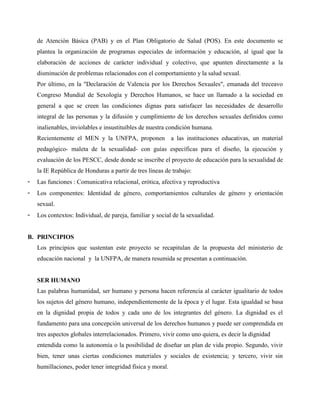 de Atención Básica (PAB) y en el Plan Obligatorio de Salud (POS). En este documento se
plantea la organización de programas especiales de información y educación, al igual que la
elaboración de acciones de carácter individual y colectivo, que apunten directamente a la
disminución de problemas relacionados con el comportamiento y la salud sexual.
Por último, en la "Declaración de Valencia por los Derechos Sexuales", emanada del treceavo
Congreso Mundial de Sexología y Derechos Humanos, se hace un llamado a la sociedad en
general a que se creen las condiciones dignas para satisfacer las necesidades de desarrollo
integral de las personas y la difusión y cumplimiento de los derechos sexuales definidos como
inalienables, inviolables e insustituibles de nuestra condición humana.
Recientemente el MEN y la UNFPA, proponen a las instituciones educativas, un material
pedagógico- maleta de la sexualidad- con guías específicas para el diseño, la ejecución y
evaluación de los PESCC, desde donde se inscribe el proyecto de educación para la sexualidad de
la IE República de Honduras a partir de tres líneas de trabajo:
- Las funciones : Comunicativa relacional, erótica, afectiva y reproductiva
- Los componentes: Identidad de género, comportamientos culturales de género y orientación
sexual.
- Los contextos: Individual, de pareja, familiar y social de la sexualidad.
B. PRINCIPIOS
Los principios que sustentan este proyecto se recapitulan de la propuesta del ministerio de
educación nacional y la UNFPA, de manera resumida se presentan a continuación.
SER HUMANO
Las palabras humanidad, ser humano y persona hacen referencia al carácter igualitario de todos
los sujetos del género humano, independientemente de la época y el lugar. Esta igualdad se basa
en la dignidad propia de todos y cada uno de los integrantes del género. La dignidad es el
fundamento para una concepción universal de los derechos humanos y puede ser comprendida en
tres aspectos globales interrelacionados. Primero, vivir como uno quiera, es decir la dignidad
entendida como la autonomía o la posibilidad de diseñar un plan de vida propio. Segundo, vivir
bien, tener unas ciertas condiciones materiales y sociales de existencia; y tercero, vivir sin
humillaciones, poder tener integridad física y moral.
 
