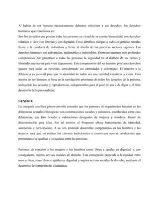 Al hablar de ser humano necesariamente debemos referirnos a sus derechos: los derechos
humanos, que resumimos así:
Son los derechos que poseen todas las personas en virtud de su común humanidad; son derechos
relativos a vivir con libertad y con dignidad. Estos derechos otorgan a todos exigencias morales
frente a la conducta de individuos y frente al diseño de las prácticas sociales vigentes. Los
derechos humanos son universales, inalienables e indivisibles. Expresan nuestros más profundos
compromisos por garantizar a todas las personas la seguridad en el disfrute de los bienes y
libertades necesarias para vivir dignamente. Esta comprensión del ser humano proclama derechos
iguales para todas las personas, considerando sus identidades y diferencias. El derecho a la
diferencia es esencial para que la identidad de todos sea una realidad verdadera y cierta. Esta
noción de ser humano se basa en la satisfacción prioritaria de todos los derechos de la persona,
incluyendo los sexuales y reproductivos, indispensables para el goce de una vida digna y el libre
desarrollo de la personalidad.
GENERO:
La categoría analítica género permite entender que los patrones de organización basados en las
diferencias sexuales (biológicas) son construcciones sociales y culturales, establecidas sobre esas
diferencias, que han llevado a valoraciones desiguales de mujeres y hombres, fuente de
discriminación para ellas. Por tal motivo, el Programa ofrece herramientas de identidad,
autonomía y participación. A su vez, pretende desarrollar competencias en los hombres y las
mujeres para que no repitan los cánones tradicionales y construyan nuevas condiciones que
propendan a la igualdad y la equidad entre las personas.
Partimos de concebir a las mujeres y los hombres como libres e iguales en dignidad y, por
consiguiente, sujetos activos sociales de derecho. Esta concepción propende a la equidad entre
unos y otras, seres libres e iguales en dignidad y sujetos activos sociales de derecho, mediante el
desarrollo de competencias ciudadanas.
 