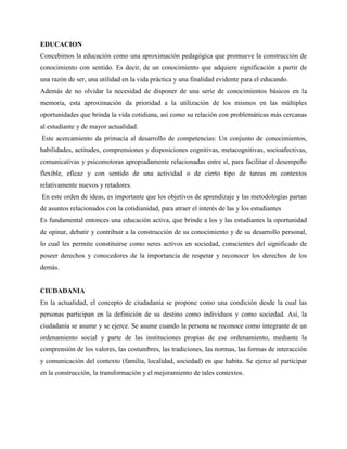 EDUCACION
Concebimos la educación como una aproximación pedagógica que promueve la construcción de
conocimiento con sentido. Es decir, de un conocimiento que adquiere significación a partir de
una razón de ser, una utilidad en la vida práctica y una finalidad evidente para el educando.
Además de no olvidar la necesidad de disponer de una serie de conocimientos básicos en la
memoria, esta aproximación da prioridad a la utilización de los mismos en las múltiples
oportunidades que brinda la vida cotidiana, así como su relación con problemáticas más cercanas
al estudiante y de mayor actualidad.
Este acercamiento da primacía al desarrollo de competencias: Un conjunto de conocimientos,
habilidades, actitudes, comprensiones y disposiciones cognitivas, metacognitivas, socioafectivas,
comunicativas y psicomotoras apropiadamente relacionadas entre sí, para facilitar el desempeño
flexible, eficaz y con sentido de una actividad o de cierto tipo de tareas en contextos
relativamente nuevos y retadores.
En este orden de ideas, es importante que los objetivos de aprendizaje y las metodologías partan
de asuntos relacionados con la cotidianidad, para atraer el interés de las y los estudiantes
Es fundamental entonces una educación activa, que brinde a los y las estudiantes la oportunidad
de opinar, debatir y contribuir a la construcción de su conocimiento y de su desarrollo personal,
lo cual les permite constituirse como seres activos en sociedad, conscientes del significado de
poseer derechos y conocedores de la importancia de respetar y reconocer los derechos de los
demás.
CIUDADANIA
En la actualidad, el concepto de ciudadanía se propone como una condición desde la cual las
personas participan en la definición de su destino como individuos y como sociedad. Así, la
ciudadanía se asume y se ejerce. Se asume cuando la persona se reconoce como integrante de un
ordenamiento social y parte de las instituciones propias de ese ordenamiento, mediante la
comprensión de los valores, las costumbres, las tradiciones, las normas, las formas de interacción
y comunicación del contexto (familia, localidad, sociedad) en que habita. Se ejerce al participar
en la construcción, la transformación y el mejoramiento de tales contextos.
 