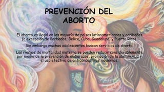 El aborto es ilegal en las mayoría de países latinoamericanos y caribeños
(a excepción de Barbados, Belice, Cuba, Guadalupe, y Puerto Rico).
Sin embargo muchas adolescentes buscan servicios de aborto.
Los riesgos de mortalidad materna se pueden reducir considerablemente
por medio de la prevención de embarazos, promoción de la abstinencia y
el uso efectivo de anticonceptivos modernos.
PREVENCIÓN DEL
ABORTO
 