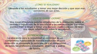 ¿COMO SE REALIZARA?
Llevando a los estudiantes a tomar una mejor decisión y que sean mas
consientes de sus actos.
¿QUE SE QUIERE LOGRAR?
Una mejor enseñanza para los estudiantes de la institución, sobre el
verdadero significado de la sexualidad y las consecuencias que estas
pueden traer al llegar a tomar una decisión inadecuada por no tener
una mejor información sobre la sexualidad.
JUSTIFICACION
La educación para la sexualidad se construye en un
compromiso inaplazable de nuestra institución en cuyo
desarrollo se contempla la participación y el compromiso
de todos los profesores, estudiante, directivas y padres
de familia.
 
