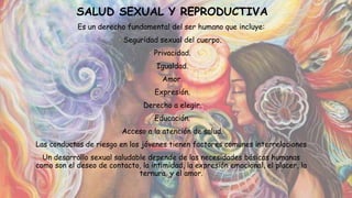 SALUD SEXUAL Y REPRODUCTIVA
Es un derecho fundamental del ser humano que incluye:
• Seguridad sexual del cuerpo.
• Privacidad.
• Igualdad.
• Amor.
• Expresión.
• Derecho a elegir.
• Educación.
• Acceso a la atención de salud.
Las conductas de riesgo en los jóvenes tienen factores comunes interrelaciones
Un desarrollo sexual saludable depende de las necesidades básicas humanas
como son el deseo de contacto, la intimidad, la expresión emocional, el placer, la
ternura y el amor.
 