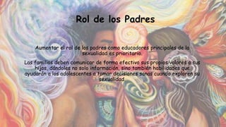 Aumentar el rol de los padres como educadores principales de la
sexualidad es prioritario.
Las familias deben comunicar de forma efectiva sus propios valores a sus
hijos, dándoles no solo información, sino también habilidades que
ayudarán a los adolescentes a tomar decisiones sanas cuando exploren su
sexualidad.
Rol de los Padres
 