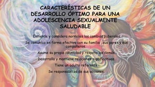 • Entiende y considera normales los cambios puberales.
• Se comunica en forma efectiva con su familia , sus pares y sus
compañeros.
• Asume su propia identidad y respeta las demás.
• Desarrolla y mantiene relaciones significativas.
• Tiene un adulto referente.
• Se responsabiliza de sus acciones.
•
CARACTERÍSTICAS DE UN
DESARROLLO ÓPTIMO PARA UNA
ADOLESCENCIA SEXUALMENTE
SALUDABLE
 
