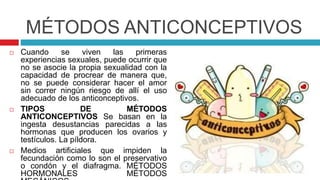 MÉTODOS ANTICONCEPTIVOS
 Cuando se viven las primeras
experiencias sexuales, puede ocurrir que
no se asocie la propia sexualidad con la
capacidad de procrear de manera que,
no se puede considerar hacer el amor
sin correr ningún riesgo de allí el uso
adecuado de los anticonceptivos.
 TIPOS DE MÉTODOS
ANTICONCEPTIVOS Se basan en la
ingesta desustancias parecidas a las
hormonas que producen los ovarios y
testículos. La píldora.
 Medios artificiales que impiden la
fecundación como lo son el preservativo
o condón y el diafragma. MÉTODOS
HORMONALES MÉTODOS
 