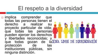 El respeto a la diversidad
 implica comprender que
todas las personas tienen el
derecho a realizar su
proyecto particular de vida;
que todas las personas
pueden ejercer los derechos
y libertades reconocidas; y
que todas gozan de la
protección de las
instituciones públicas, sin
ninguna distinción.
 