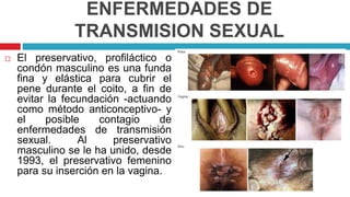 ENFERMEDADES DE
TRANSMISION SEXUAL
 El preservativo, profiláctico o
condón masculino es una funda
fina y elástica para cubrir el
pene durante el coito, a fin de
evitar la fecundación -actuando
como método anticonceptivo- y
el posible contagio de
enfermedades de transmisión
sexual. Al preservativo
masculino se le ha unido, desde
1993, el preservativo femenino
para su inserción en la vagina.
 