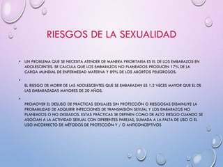 RIESGOS DE LA SEXUALIDAD
• UN PROBLEMA QUE SE NECESITA ATENDER DE MANERA PRIORITARIA ES EL DE LOS EMBARAZOS EN
ADOLESCENTES. SE CALCULA QUE LOS EMBARAZOS NO PLANEADOS PRODUCEN 17% DE LA
CARGA MUNDIAL DE ENFERMEDAD MATERNA Y 89% DE LOS ABORTOS PELIGROSOS.
•
EL RIESGO DE MORIR DE LAS ADOLESCENTES QUE SE EMBARAZAN ES 1.2 VECES MAYOR QUE EL DE
LAS EMBARAZADAS MAYORES DE 20 AÑOS.
•
PROMOVER EL DESUSO DE PRÁCTICAS SEXUALES SIN PROTECCIÓN O RIESGOSAS DISMINUYE LA
PROBABILIDAD DE ADQUIRIR INFECCIONES DE TRANSMISIÓN SEXUAL Y LOS EMBARAZOS NO
PLANEADOS O NO DESEADOS. ESTAS PRÁCTICAS SE DEFINEN COMO DE ALTO RIESGO CUANDO SE
ASOCIAN A LA ACTIVIDAD SEXUAL CON DIFERENTES PAREJAS, SUMADA A LA FALTA DE USO O EL
USO INCORRECTO DE MÉTODOS DE PROTECCIÓN Y / O ANTICONCEPTIVOS
 