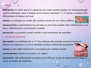 • SIFILIS:
descripción: lo mismo que en la gonorrea los recién nacidos pueden ser contagiados por
madres infectadas. tiene 3 etapas: en la primera aparecen 1 o 2 ulceras y pueden sufrir
afectaciones al sistema nervioso.
causas: se contagia por medio del contacto sexual con una ulcera sifilítica.
consecuencias: eventualmente las personas en esta fase pueden sufrir afectaciones a los
ojos y dificultad para coordinación muscular.
prevención: se previene usando condón o con tratamiento de penicilina.
• CHANCRO BLANDO:
descripción: se manifiesta de 4 a 7 días después del contacto sexual en forma de
ulceras muy dolorosas y si no es atendido produce inflamación ganglionar
causas: es de origen bacteriano y se produce por contacto sexual.
consecuencias: ulceras en el pene y la vagina.
prevención: este enfermedad se asocia con el VIH por lo que al detectarse una llaga se
asista al medico de inmediato.
 