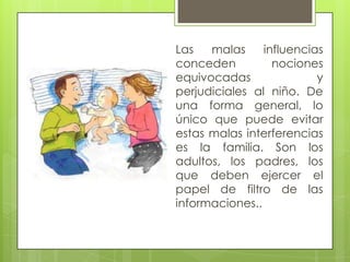 Las malas influencias
conceden nociones
equivocadas y
perjudiciales al niño. De
una forma general, lo
único que puede evitar
estas malas interferencias
es la familia. Son los
adultos, los padres, los
que deben ejercer el
papel de filtro de las
informaciones..
 