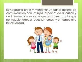Es necesario crear y mantener un canal abierto de
comunicación con los hijos, espacios de discusión y
de intervención sobre lo que es correcto y lo que
no, relacionados a todos los temas, y en especial a
la sexualidad.
 