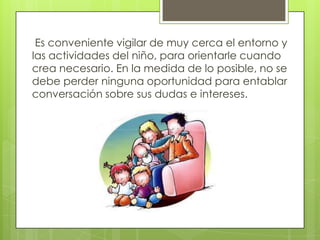 Es conveniente vigilar de muy cerca el entorno y
las actividades del niño, para orientarle cuando
crea necesario. En la medida de lo posible, no se
debe perder ninguna oportunidad para entablar
conversación sobre sus dudas e intereses.
 