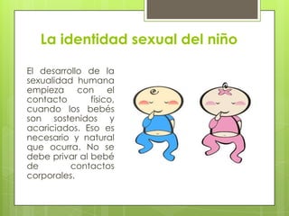 La identidad sexual del niño
El desarrollo de la
sexualidad humana
empieza con el
contacto físico,
cuando los bebés
son sostenidos y
acariciados. Eso es
necesario y natural
que ocurra. No se
debe privar al bebé
de contactos
corporales.
 