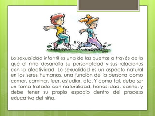 La sexualidad infantil es una de las puertas a través de la
que el niño desarrolla su personalidad y sus relaciones
con la afectividad. La sexualidad es un aspecto natural
en los seres humanos, una función de la persona como
comer, caminar, leer, estudiar, etc. Y como tal, debe ser
un tema tratado con naturalidad, honestidad, cariño, y
debe tener su propio espacio dentro del proceso
educativo del niño.
 