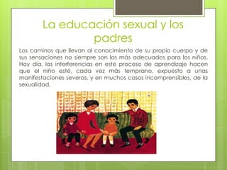 La educación sexual y los
padres
Los caminos que llevan al conocimiento de su propio cuerpo y de
sus sensaciones no siempre son los más adecuados para los niños.
Hoy día, las interferencias en este proceso de aprendizaje hacen
que el niño esté, cada vez más temprano, expuesto a unas
manifestaciones severas, y en muchos casos incomprensibles, de la
sexualidad.
 