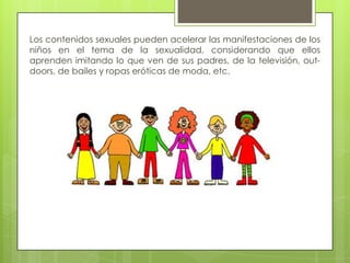 Los contenidos sexuales pueden acelerar las manifestaciones de los
niños en el tema de la sexualidad, considerando que ellos
aprenden imitando lo que ven de sus padres, de la televisión, out-
doors, de bailes y ropas eróticas de moda, etc.
 