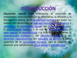 Educación sexual hace referencia al conjunto de
actividades relacionadas con la enseñanza, la difusión y la
divulgación acerca de la sexualidad humana en todas las
edades del desarrollo, el aparato reproductor femenino y
masculino, la orientación sexual, las relaciones sexuales,
la planificación familiar y el uso de anticonceptivos, el
sexo seguro, la reproducción —y, más específicamente, la
reproducción humana—, los derechos sexuales y los
derechos reproductivos, los estudios de género y otros
aspectos de la sexualidad humana, con el objetivo de
alcanzar una satisfactoria salud sexual y reproductiva.
 