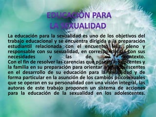 La educación para la sexualidad es uno de los objetivos del
trabajo educacional y se encuentra dirigida a la preparación
estudiantil relacionada con el encuentro feliz, pleno y
responsable con su sexualidad, en correspondencia con sus
necesidades y las de su contexto.
Con el fin de resolver las carencias que poseen los docentes y
la familia en su preparación para orientar a los adolescentes
en el desarrollo de su educación para la sexualidad y de
forma particular en la asunción de los cambios psicosexuales
que se operan en su personalidad con una visión integral, las
autoras de este trabajo proponen un sistema de acciones
para la educación de la sexualidad en los adolescentes.
 