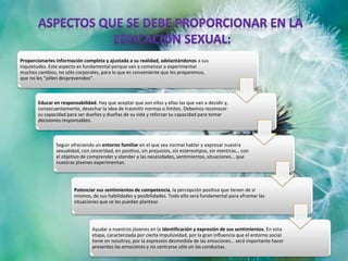 Proporcionarles información completa y ajustada a su realidad, adelantándonos a sus
inquietudes. Este aspecto es fundamental porque van a comenzar a experimentar
muchos cambios, no sólo corporales, para lo que es conveniente que les preparemos,
que no les “pillen desprevenidos”.
Educar en responsabilidad. Hay que aceptar que son ellos y ellas las que van a decidir y,
consecuentemente, desechar la idea de trasmitir normas o límites. Debemos reconocer
su capacidad para ser dueños y dueñas de su vida y reforzar su capacidad para tomar
decisiones responsables.
Seguir ofreciendo un entorno familiar en el que sea normal hablar y expresar nuestra
sexualidad, con sinceridad, en positivo, sin prejuicios, sin estereotipos, sin mentiras… con
el objetivo de comprender y atender a las necesidades, sentimientos, situaciones… que
nuestras jóvenes experimentan.
Potenciar sus sentimientos de competencia, la percepción positiva que tienen de sí
mismos, de sus habilidades y posibilidades. Todo ello será fundamental para afrontar las
situaciones que se les puedan plantear.
Ayudar a nuestros jóvenes en la identificación y expresión de sus sentimientos. En esta
etapa, caracterizada por cierta impulsividad, por la gran influencia que el entorno social
tiene en nosotros, por la expresión desmedida de las emociones… será importante hacer
presentes las emociones y no centrarse sólo en las conductas.
 