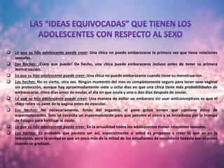  Lo que su hijo adolescente puede creer: Una chica no puede embarazarse la primera vez que tiene relaciones
sexuales.
 Los hechos: ¡Claro que puede! De hecho, una chica puede embarazarse incluso antes de tener su primera
menstruación.
 Lo que su hijo adolescente puede creer: Una chica no puede embarazarse cuando tiene su menstruación.
 Los hechos: No es cierto, otra vez. Ningún momento del mes es completamente seguro para tener sexo vaginal
sin protección, aunque hay aproximadamente siete u ocho días en que una chica tiene más probabilidades de
embarazarse: cinco días antes de ovular, el día en que ovula y uno o dos días después de ovular.
 Lo que su hijo adolescente puede creer: Una manera de evitar un embarazo sin usar anticonceptivos es que el
chico retire su pene de la vagina antes de eyacular.
 Los hechos: No necesariamente. Antes del orgasmo, el pene gotea semen que contiene miles de
espermatozoides. Solo se necesita un espermatozoide para que penetre el útero y se introduzca por la trompa
de Falopio para fertilizar al óvulo.
 Lo que su hijo adolescente puede creer: En la actualidad todos los adolescentes tienen relaciones sexuales.
 Los hechos: Es probable que parezca ser así, especialmente si usted es propenso a creer lo que ve en la
televisión, pero la verdad es que un poco más de la mitad de los estudiantes de secundaria todavía son vírgenes
cuando se gradúan.
 