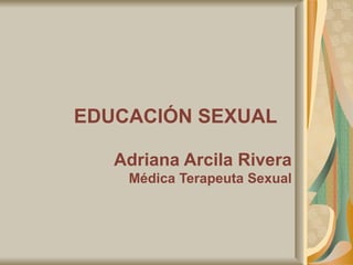 EDUCACIÓN SEXUAL   Adriana Arcila Rivera Médica Terapeuta Sexual 