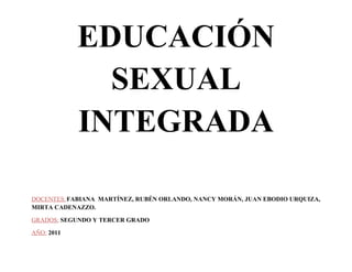 EDUCACIÓN
              SEXUAL
            INTEGRADA

DOCENTES: FABIANA MARTÍNEZ, RUBÉN ORLANDO, NANCY MORÁN, JUAN EBODIO URQUIZA,
MIRTA CADENAZZO.

GRADOS: SEGUNDO Y TERCER GRADO

AÑO: 2011
 
