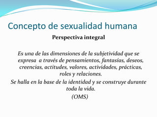 Concepto de sexualidad humanaPerspectiva integralEs una de las dimensiones de la subjetividad que se expresa  a través de pensamientos, fantasías, deseos, creencias, actitudes, valores, actividades, prácticas, roles y relaciones.Se halla en la base de la identidad y se construye durante toda la vida.  (OMS)