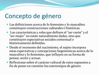 Concepto de géneroLas definiciones acerca de lo femenino y lo masculino constituyen construcciones culturales e históricas. Las características y roles que definen el “ser varón” y el “ser mujer” no están naturalmente dadas, sino que constituyen expectativas sociales contextual e históricamente definidas. Desde el momento del nacimiento, el sujeto incorpora estas expectativas y concepciones hegemónicas acerca de lo masculino y lo femenino, que influyen en su forma de pensar, sentir y actuar.Reflexionar sobre el carácter cultural de estos supuestos a fin de poner en cuestión los estereotipos de género