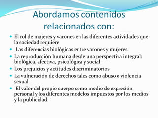 Diversas maneras de ser niño o niñaEn la escuela trabajamos Educación Sexual Integral cuandoEscuchamos, orientamos y acompañamos a niños/as en su desarrollo integral. Conocemos, valoramos e integramos en el cotidiano escolar aspectos de las culturas de origen que se hallan presentes en las representaciones que niñas/os tienen del cuidado de la salud y de las relaciones interpersonales. Propiciamos la escucha y comunicación de opiniones, sentimientos y emociones relacionados con las interacciones sociales entre pares y con adultos. Aprovechamos las diferentes oportunidades que ofrece el ámbito escolar para trabajar estos temas.