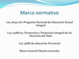 Marco normativoLey 26150/06: Programa Nacional de Educación Sexual IntegralLey 13288/05: Promoción y Protección Integral de los Derechos del NiñoLey 13688 de educación ProvincialMarco General Diseño curricular