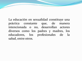 La educación en sexualidad constituye una práctica constante que, de manera intencionada o no, desarrollan actores diversos como los padres y madres, los educadores, los profesionales de la salud, entre otros. 