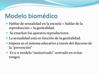 Modelo biomédicoHablar de sexualidad en la escuela = hablar de la reproducción = la genitalidad. Se enseñan los aparatos reproductores.La sexualidad está en función de la genitalidad. Impera en el sistema educativo a través del discurso de la “prevención” Es u n modelo “sanitarizado” centrado en evitar riesgos.