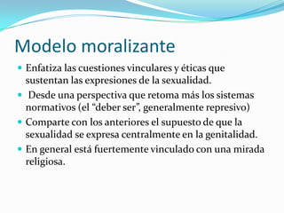 Modelo moralizanteEnfatiza las cuestiones vinculares y éticas que sustentan las expresiones de la sexualidad. Desde una perspectiva que retoma más los sistemas normativos (el “deber ser”, generalmente represivo)Comparte con los anteriores el supuesto de que la sexualidad se expresa centralmente en la genitalidad. En general está fuertemente vinculado con una mirada religiosa.