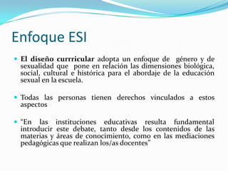 Enfoque ESIEl diseño currricularadopta un enfoque de  género y de sexualidad que  pone en relación las dimensiones biológica, social, cultural e histórica para el abordaje de la educación sexual en la escuela.Todas las personas tienen derechos vinculados a estos aspectos “En las instituciones educativas resulta fundamental introducir este debate, tanto desde los contenidos de las materias y áreas de conocimiento, como en las mediaciones pedagógicas que realizan los/as docentes”