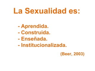 La Sexualidad es: - Aprendida. - Construida. - Enseñada. - Institucionalizada. (Beer, 2003) 