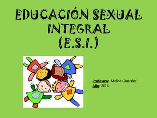 EDUCACIÓN SEXUAL INTEGRAL (E.S.I.) 
Profesora: Melisa Gonzalez 
Año: 2014  