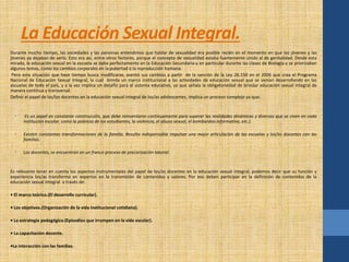 La Educación Sexual Integral. 
Durante mucho tiempo, las sociedades y las personas entendimos que hablar de sexualidad era posible recién en el momento en que los jóvenes y las 
jóvenes ya dejaban de serlo. Esto era así, entre otros factores, porque el concepto de sexualidad estaba fuertemente unido al de genitalidad. Desde esta 
mirada, la educación sexual en la escuela se daba perfectamente en la Educación Secundaria-y en particular durante las clases de Biología-y se priorizaban 
algunos temas, como los cambios corporales en la pubertad o la reproducción humana. 
Pero esta situación que hace tiempo busca modificarse, asentó sus cambios a partir de la sanción de la Ley 26.150 en el 2006 que crea el Programa 
Nacional de Educación Sexual Integral, la cuál brinda un marco institucional a las actividades de educación sexual que se venían desarrollando en las 
escuelas de todo el país, y a la vez implica un desafío para el sistema educativo, ya que señala la obligatoriedad de brindar educación sexual integral de 
manera continua y transversal. 
Definir el papel de las/los docentes en la educación sexual integral de los/as adolescentes, implica un proceso complejo ya que: 
• Es un papel en constante construcción, que debe reinventarse continuamente para superar las realidades dinámicas y diversas que se viven en cada 
institución escolar, como la pobreza de los estudiantes, la violencia, el abuso sexual, el bombardeo informativo, etc.). 
• Existen constantes transformaciones de la familia. Resulta indispensable impulsar una mejor articulación de las escuelas y los/as docentes con las 
familias. 
• Los docentes, se encuentran en un franco proceso de precarización laboral. 
Es relevante tener en cuenta los aspectos instrumentales del papel de los/as docentes en la educación sexual integral, podemos decir que su función y 
experiencia los/as transforma en expertos en la transmisión de contenidos y valores. Por eso deben participar en la definición de contenidos de la 
educación sexual integral a través de: 
• El marco teórico.(El desarrollo curricular). 
• Los objetivos.(Organización de la vida institucional cotidiana). 
• La estrategia pedagógica.(Episodios que irrumpen en la vida escolar). 
• La capacitación docente. 
•La interacción con las familias. 
 