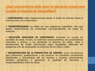 ¿Qué características debe tener la educación sexual para 
cumplir el requisito de integralidad? 
• CONTINUIDAD: debe implementarse desde el Jardín de Infantes hasta el 
nivel terciario y/o universitario. 
• TRANSVERSALIDAD: no debe ser una asignatura específica, sino que 
deben sistematizarse los contenidos correspondientes de todas las 
materias. 
• SELECCIÓN ADECUADA DE CONTENIDOS: teniendo en cuenta las 
variables de edad, el sexo, la condición socioeconómica, las características 
culturales y étnicas, y no olvidando el derecho de niños, niñas y 
adolescentes de recibir información sobre sexualidad, debiendo ser 
progresiva a fin de acompañar la evolución de los niños y niñas . 
• INCORPORACIÓN DE LA PERSPECTIVA DE GÉNERO: como herramienta 
para reflexionar, problematizar y de construir los mandatos socialmente 
adjudicados y estereotipos del ser varones y mujeres, promoviendo 
cambios tendientes a garantizar la igualdad de derechos y 
responsabilidades entre los sexos. 
 