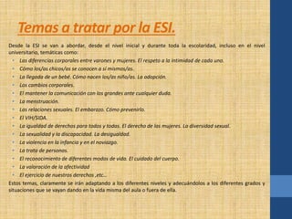 Temas a tratar por la ESI. 
Desde la ESI se van a abordar, desde el nivel inicial y durante toda la escolaridad, incluso en el nivel 
universitario, temáticas como: 
• Las diferencias corporales entre varones y mujeres. El respeto a la intimidad de cada uno. 
• Cómo los/as chicos/as se conocen a sí mismos/as. 
• La llegada de un bebé. Cómo nacen los/as niño/as. La adopción. 
• Los cambios corporales. 
• El mantener la comunicación con los grandes ante cualquier duda. 
• La menstruación. 
• Las relaciones sexuales. El embarazo. Cómo prevenirlo. 
• El VIH/SIDA. 
• La igualdad de derechos para todos y todas. El derecho de las mujeres. La diversidad sexual. 
• La sexualidad y la discapacidad. La desigualdad. 
• La violencia en la infancia y en el noviazgo. 
• La trata de personas. 
• El reconocimiento de diferentes modos de vida. El cuidado del cuerpo. 
• La valoración de la afectividad 
• El ejercicio de nuestros derechos ,etc… 
Estos temas, claramente se irán adaptando a los diferentes niveles y adecuándolos a los diferentes grados y 
situaciones que se vayan dando en la vida misma del aula o fuera de ella. 
 