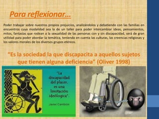 Para reflexionar… 
Poder trabajar sobre nuestros propios prejuicios, analizándolos y debatiendo con las familias en 
encuentros cuya modalidad sea la de un taller para poder intercambiar ideas, pensamientos, 
mitos, fantasías que rodean a la sexualidad de las personas con y sin discapacidad, será de gran 
utilidad para poder abordar la temática, teniendo en cuenta las culturas, las creencias religiosas y 
los valores morales de los diversos grupos etéreos. 
“Es la sociedad la que discapacita a aquellos sujetos 
que tienen alguna deficiencia” (Oliver 1998) 
